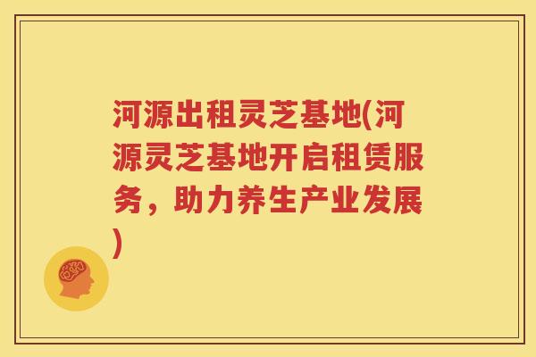 河源出租灵芝基地(河源灵芝基地开启租赁服务，助力养生产业发展)