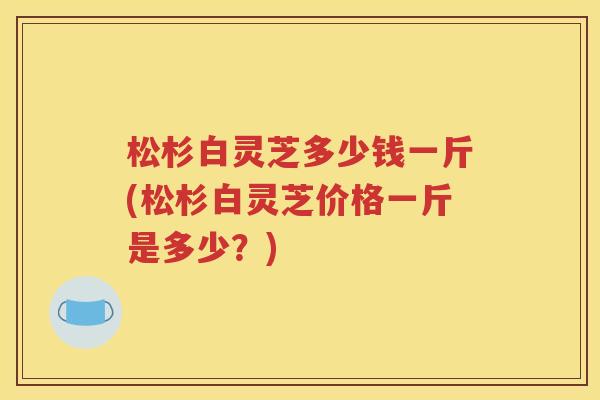 松杉白灵芝多少钱一斤(松杉白灵芝价格一斤是多少？)
