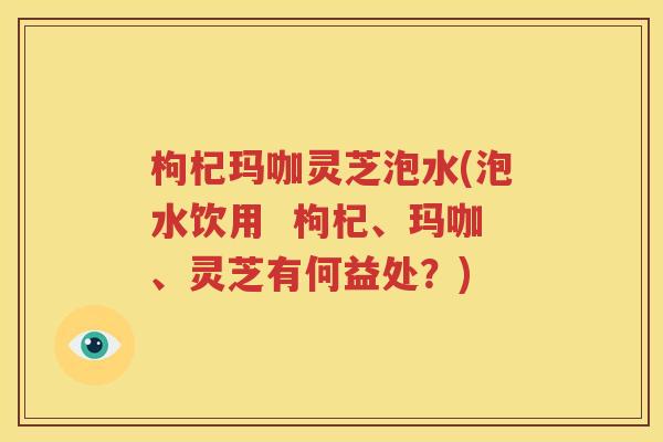 枸杞玛咖灵芝泡水(泡水饮用  枸杞、玛咖、灵芝有何益处？)