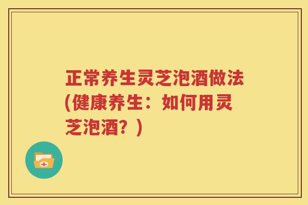 正常养生灵芝泡酒做法(健康养生：如何用灵芝泡酒？)
