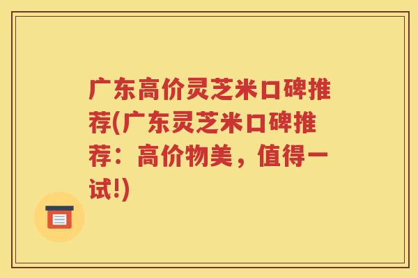 广东高价灵芝米口碑推荐(广东灵芝米口碑推荐：高价物美，值得一试!)