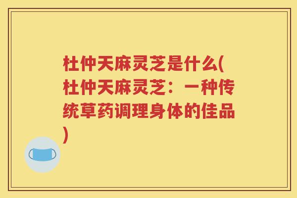 杜仲天麻灵芝是什么(杜仲天麻灵芝：一种传统草药调理身体的佳品)