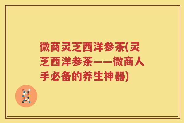 微商灵芝西洋参茶(灵芝西洋参茶——微商人手必备的养生神器)