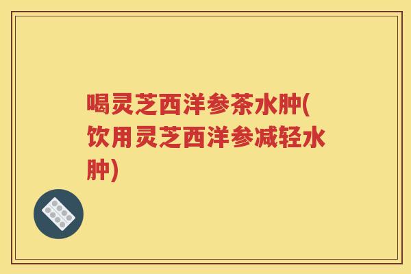喝灵芝西洋参茶水肿(饮用灵芝西洋参减轻水肿)