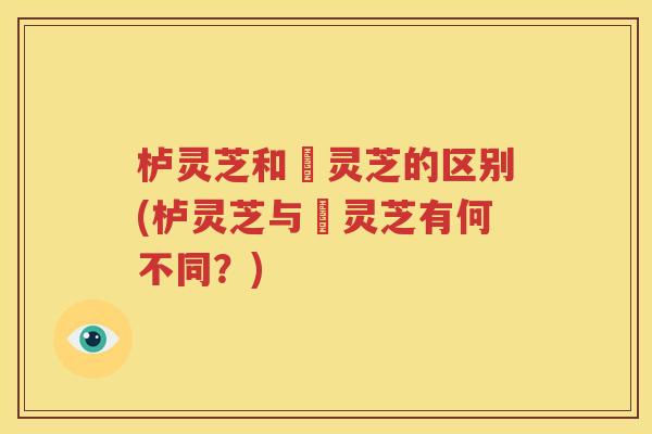 栌灵芝和艼灵芝的区别(栌灵芝与艼灵芝有何不同？)
