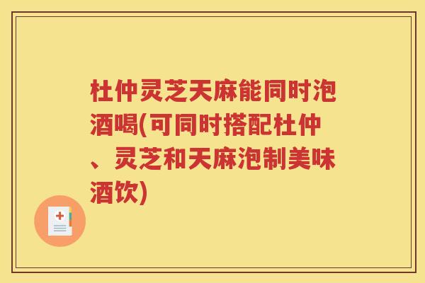 杜仲灵芝天麻能同时泡酒喝(可同时搭配杜仲、灵芝和天麻泡制美味酒饮)