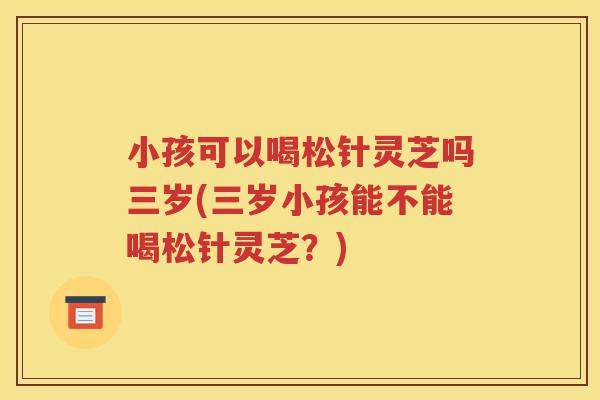 小孩可以喝松针灵芝吗三岁(三岁小孩能不能喝松针灵芝？)