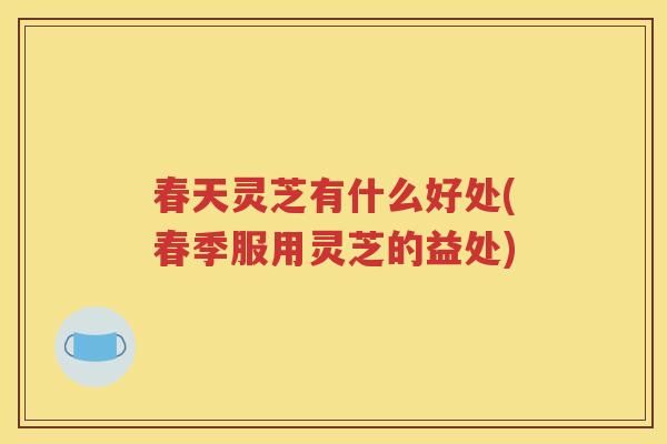 春天灵芝有什么好处(春季服用灵芝的益处)