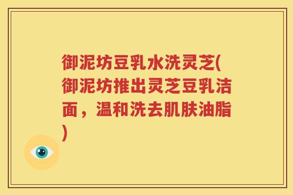 御泥坊豆乳水洗灵芝(御泥坊推出灵芝豆乳洁面，温和洗去肌肤油脂)