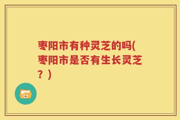 枣阳市有种灵芝的吗(枣阳市是否有生长灵芝？)