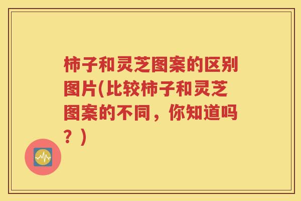 柿子和灵芝图案的区别图片(比较柿子和灵芝图案的不同，你知道吗？)