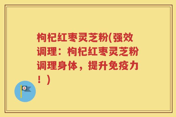 枸杞红枣灵芝粉(强效调理：枸杞红枣灵芝粉调理身体，提升免疫力！)