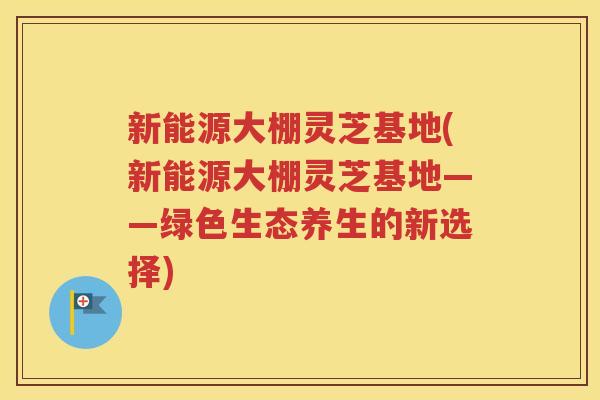 新能源大棚灵芝基地(新能源大棚灵芝基地——绿色生态养生的新选择)