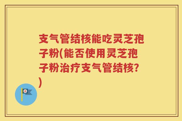 支气管结核能吃灵芝孢子粉(能否使用灵芝孢子粉治疗支气管结核？)