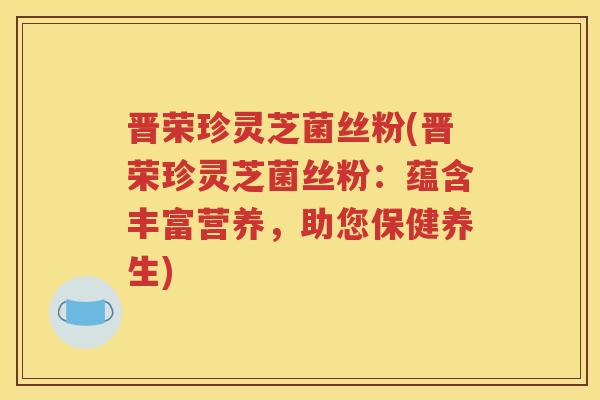 晋荣珍灵芝菌丝粉(晋荣珍灵芝菌丝粉：蕴含丰富营养，助您保健养生)