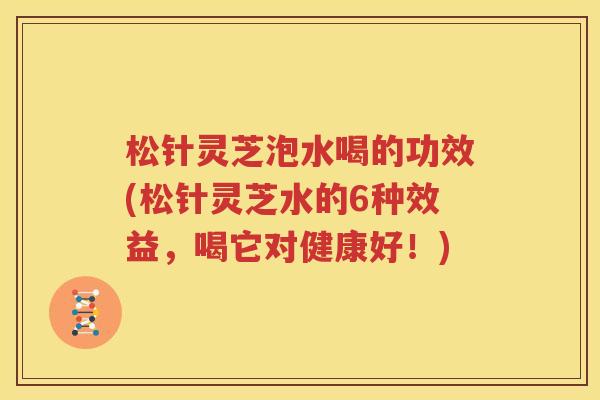 松针灵芝泡水喝的功效(松针灵芝水的6种效益，喝它对健康好！)