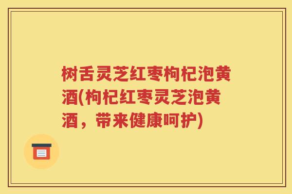 树舌灵芝红枣枸杞泡黄酒(枸杞红枣灵芝泡黄酒，带来健康呵护)