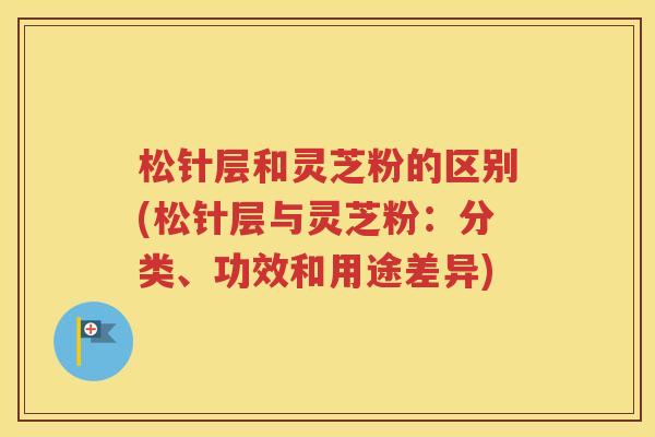 松针层和灵芝粉的区别(松针层与灵芝粉：分类、功效和用途差异)