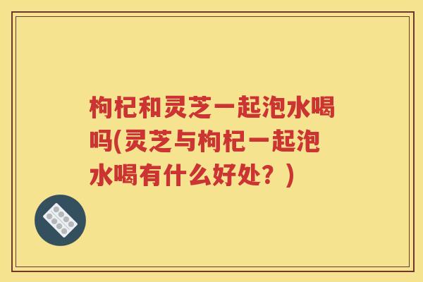 枸杞和灵芝一起泡水喝吗(灵芝与枸杞一起泡水喝有什么好处？)