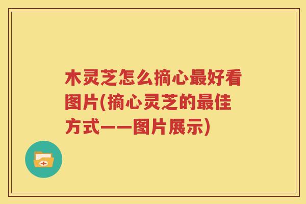 木灵芝怎么摘心最好看图片(摘心灵芝的最佳方式——图片展示)