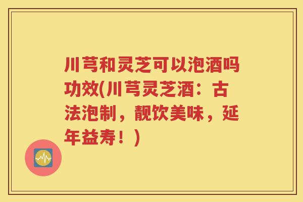 川芎和灵芝可以泡酒吗功效(川芎灵芝酒：古法泡制，靓饮美味，延年益寿！)