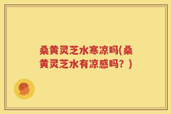 桑黄灵芝水寒凉吗(桑黄灵芝水有凉感吗？)