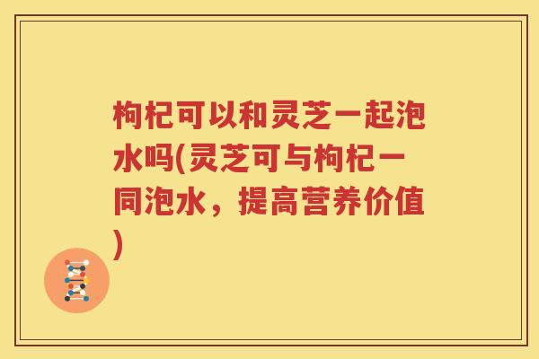 枸杞可以和灵芝一起泡水吗(灵芝可与枸杞一同泡水，提高营养价值)