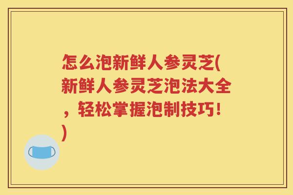 怎么泡新鲜人参灵芝(新鲜人参灵芝泡法大全，轻松掌握泡制技巧！)