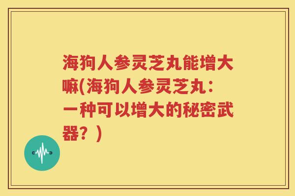 海狗人参灵芝丸能增大嘛(海狗人参灵芝丸：一种可以增大的秘密武器？)