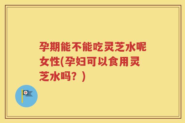 孕期能不能吃灵芝水呢女性(孕妇可以食用灵芝水吗？)