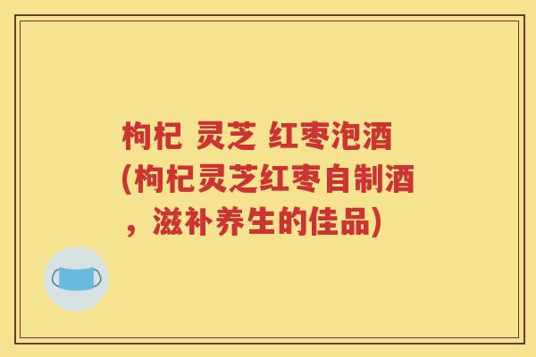 枸杞 灵芝 红枣泡酒(枸杞灵芝红枣自制酒，滋补养生的佳品)