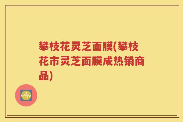 攀枝花灵芝面膜(攀枝花市灵芝面膜成热销商品)
