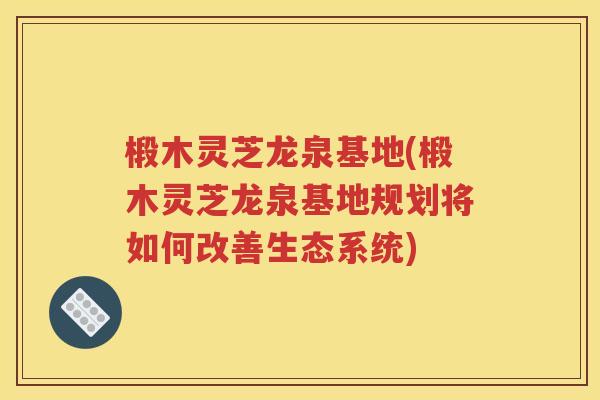 椴木灵芝龙泉基地(椴木灵芝龙泉基地规划将如何改善生态系统)