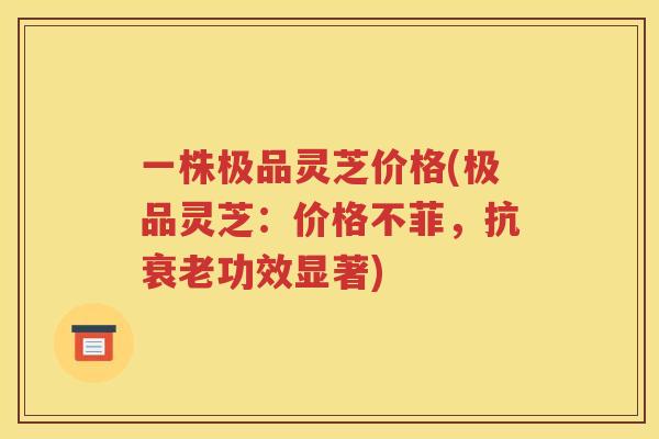 一株极品灵芝价格(极品灵芝：价格不菲，抗衰老功效显著)