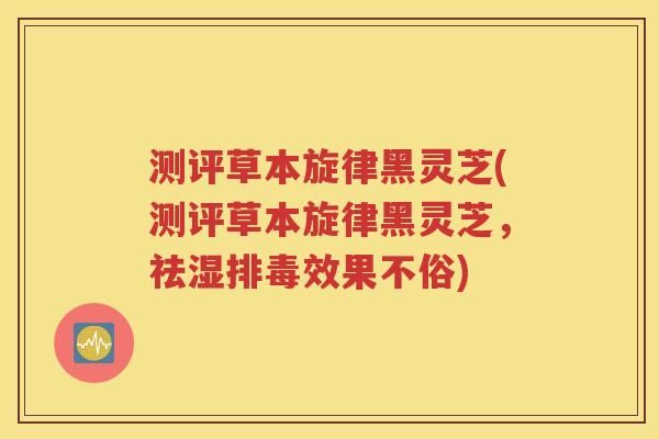 测评草本旋律黑灵芝(测评草本旋律黑灵芝，祛湿排毒效果不俗)