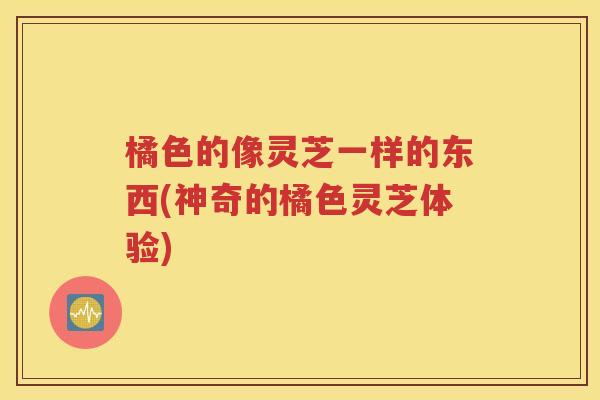 橘色的像灵芝一样的东西(神奇的橘色灵芝体验)