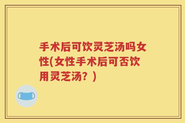 手术后可饮灵芝汤吗女性(女性手术后可否饮用灵芝汤？)
