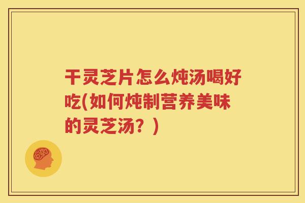 干灵芝片怎么炖汤喝好吃(如何炖制营养美味的灵芝汤？)