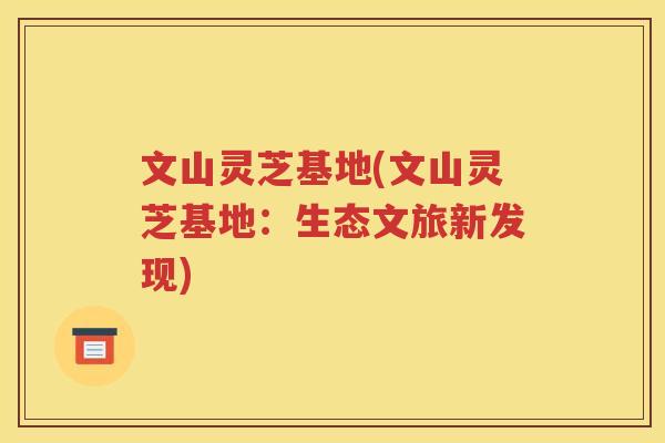 文山灵芝基地(文山灵芝基地：生态文旅新发现)