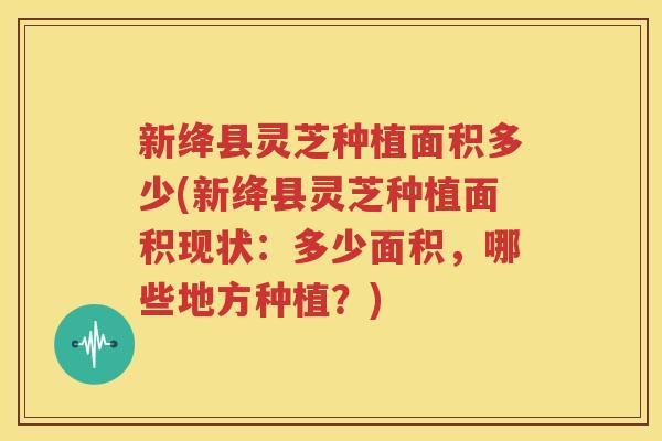 新绛县灵芝种植面积多少(新绛县灵芝种植面积现状：多少面积，哪些地方种植？)