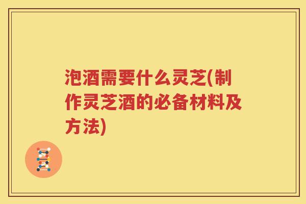 泡酒需要什么灵芝(制作灵芝酒的必备材料及方法)