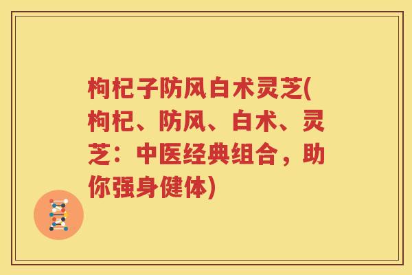 枸杞子防风白术灵芝(枸杞、防风、白术、灵芝：中医经典组合，助你强身健体)