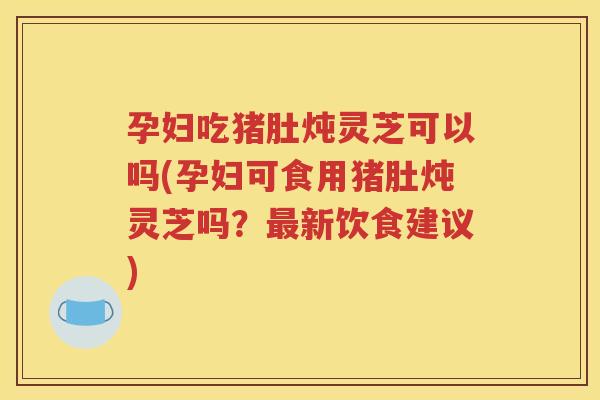 孕妇吃猪肚炖灵芝可以吗(孕妇可食用猪肚炖灵芝吗？最新饮食建议)