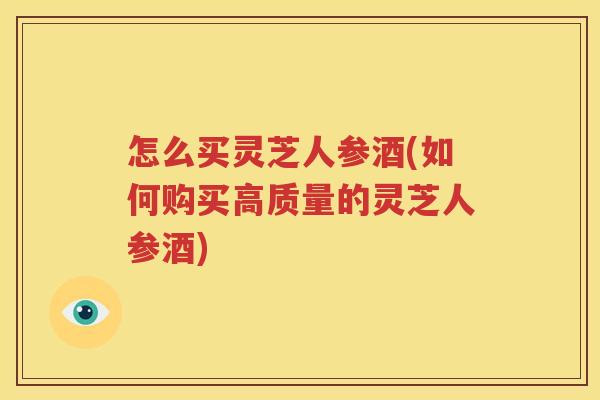 怎么买灵芝人参酒(如何购买高质量的灵芝人参酒)