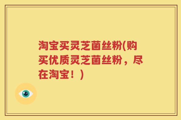 淘宝买灵芝菌丝粉(购买优质灵芝菌丝粉，尽在淘宝！)