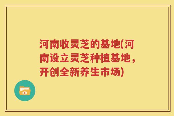 河南收灵芝的基地(河南设立灵芝种植基地，开创全新养生市场)