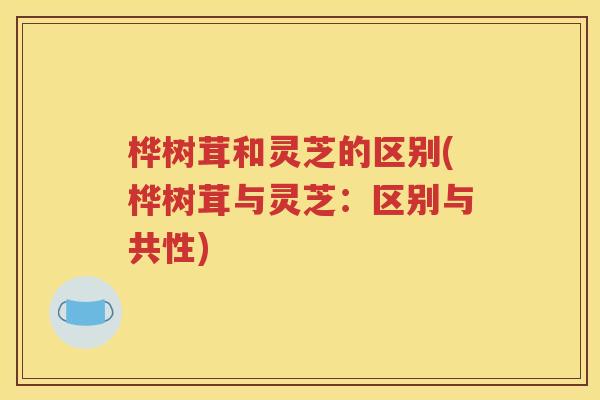 桦树茸和灵芝的区别(桦树茸与灵芝：区别与共性)