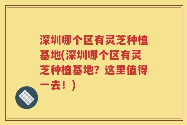 深圳哪个区有灵芝种植基地(深圳哪个区有灵芝种植基地？这里值得一去！)