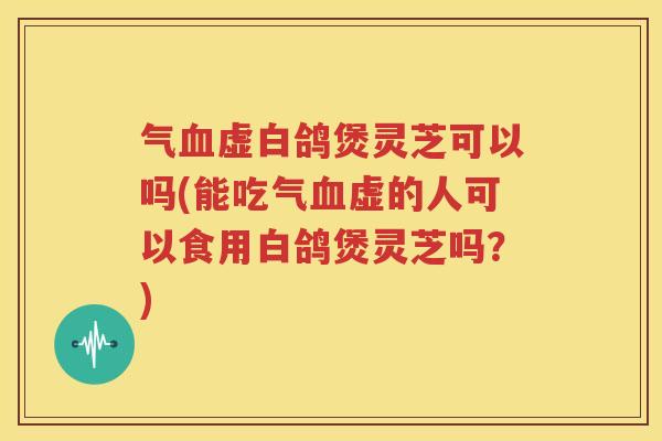 气血虚白鸽煲灵芝可以吗(能吃气血虚的人可以食用白鸽煲灵芝吗？)