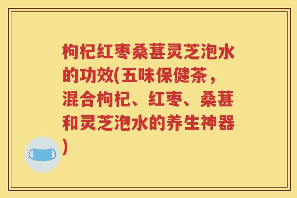枸杞红枣桑葚灵芝泡水的功效(五味保健茶，混合枸杞、红枣、桑葚和灵芝泡水的养生神器)